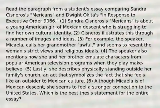 Read the paragraph from a student's essay comparing Sandra Cisneros's "Mericans" and Dwight Okita's "In Response to Executive Order 9066." (1) Sandra Cisneros's "Mericans" is about a young American girl of Mexican descent who is struggling to find her own cultural identity. (2) Cisneros illustrates this through a number of images and ideas. (3) For example, the speaker, Micaela, calls her grandmother "awful," and seems to resent the woman's strict views and religious ideals. (4) The speaker also mentions how she and her brother emulate characters from popular American television programs when they play make-believe. (5) Lastly, she describes physically standing outside her family's church, an act that symbolizes the fact that she feels like an outsider to Mexican culture. (6) Although Micaela is of Mexican descent, she seems to feel a stronger connection to the United States. Which is the best thesis statement for the entire essay?