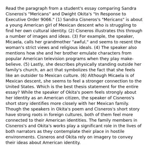 Read the paragraph from a student's essay comparing Sandra Cisneros's "Mericans" and Dwight Okita's "In Response to Executive Order 9066." (1) Sandra Cisneros's "Mericans" is about a young American girl of Mexican descent who is struggling to find her own cultural identity. (2) Cisneros illustrates this through a number of images and ideas. (3) For example, the speaker, Micaela, calls her grandmother "awful," and seems to resent the woman's strict views and religious ideals. (4) The speaker also mentions how she and her brother emulate characters from popular American television programs when they play make-believe. (5) Lastly, she describes physically standing outside her family's church, an act that symbolizes the fact that she feels like an outsider to Mexican culture. (6) Although Micaela is of Mexican descent, she seems to feel a stronger connection to the United States. Which is the best thesis statement for the entire essay? While the speaker of Okita's poem feels strongly about her identity as an American citizen, the speaker of Cisneros's short story identifies more closely with her Mexican family. Though the speakers in Okita's poem and Cisneros's short story have strong roots in foreign cultures, both of them feel more connected to their American identities. The family members in Cisneros's and Okita's works play a significant role in the lives of both narrators as they contemplate their place in hostile environments. Cisneros and Okita rely on imagery to convey their ideas about American identity.