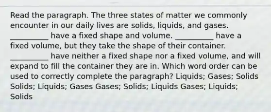 Read the paragraph. The three states of matter we commonly encounter in our daily lives are solids, liquids, and gases. __________ have a fixed shape and volume. __________ have a fixed volume, but they take the shape of their container. __________ have neither a fixed shape nor a fixed volume, and will expand to fill the container they are in. Which word order can be used to correctly complete the paragraph? Liquids; Gases; Solids Solids; Liquids; Gases Gases; Solids; Liquids Gases; Liquids; Solids