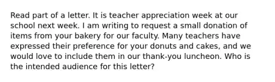 Read part of a letter. It is teacher appreciation week at our school next week. I am writing to request a small donation of items from your bakery for our faculty. Many teachers have expressed their preference for your donuts and cakes, and we would love to include them in our thank-you luncheon. Who is the intended audience for this letter?