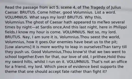 Read the passage from act 5, scene 4, of The Tragedy of Julius Caesar. BRUTUS. Come hither, good Volumnius. List a word. VOLUMNIUS. What says my lord? BRUTUS. Why this, Volumnius.The ghost of Caesar hath appeared to meTwo several times by night—at Sardis once,And this last night, here in Philippi fields.I know my hour is come. VOLUMNIUS. Not so, my lord. BRUTUS. Nay, I am sure it is, Volumnius.Thou seest the world, Volumnius, how it goes.Our enemies have beat us to the pit; [Low alarums] It is more worthy to leap in ourselvesThan tarry till they push us. Good Volumnius,Thou know'st that we two went to school together.Even for that, our love of old, I prithee,Hold thou my sword hilts, whilst I run on it. VOLUMNIUS. That's not an office for a friend, my lord. Which piece of evidence best supports the theme that one should accept fate rather than fight it?