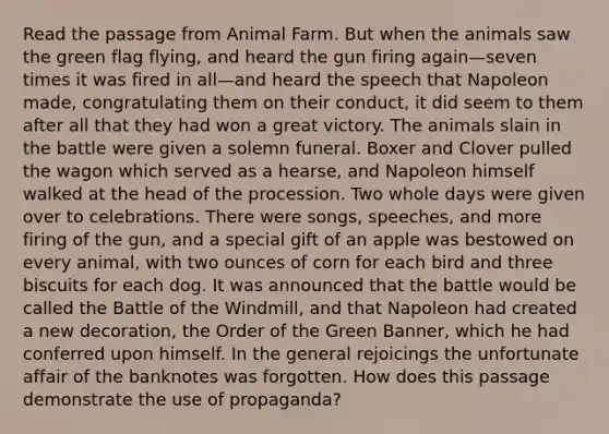 Read the passage from Animal Farm. But when the animals saw the green flag flying, and heard the gun firing again—seven times it was fired in all—and heard the speech that Napoleon made, congratulating them on their conduct, it did seem to them after all that they had won a great victory. The animals slain in the battle were given a solemn funeral. Boxer and Clover pulled the wagon which served as a hearse, and Napoleon himself walked at the head of the procession. Two whole days were given over to celebrations. There were songs, speeches, and more firing of the gun, and a special gift of an apple was bestowed on every animal, with two ounces of corn for each bird and three biscuits for each dog. It was announced that the battle would be called the Battle of the Windmill, and that Napoleon had created a new decoration, the Order of the Green Banner, which he had conferred upon himself. In the general rejoicings the unfortunate affair of the banknotes was forgotten. How does this passage demonstrate the use of propaganda?