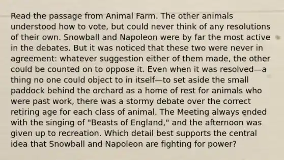 Read the passage from Animal Farm. The other animals understood how to vote, but could never think of any resolutions of their own. Snowball and Napoleon were by far the most active in the debates. But it was noticed that these two were never in agreement: whatever suggestion either of them made, the other could be counted on to oppose it. Even when it was resolved—a thing no one could object to in itself—to set aside the small paddock behind the orchard as a home of rest for animals who were past work, there was a stormy debate over the correct retiring age for each class of animal. The Meeting always ended with the singing of "Beasts of England," and the afternoon was given up to recreation. Which detail best supports the central idea that Snowball and Napoleon are fighting for power?