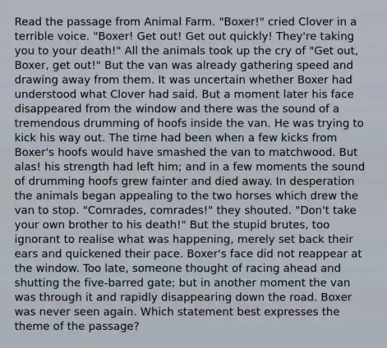 Read the passage from Animal Farm. "Boxer!" cried Clover in a terrible voice. "Boxer! Get out! Get out quickly! They're taking you to your death!" All the animals took up the cry of "Get out, Boxer, get out!" But the van was already gathering speed and drawing away from them. It was uncertain whether Boxer had understood what Clover had said. But a moment later his face disappeared from the window and there was the sound of a tremendous drumming of hoofs inside the van. He was trying to kick his way out. The time had been when a few kicks from Boxer's hoofs would have smashed the van to matchwood. But alas! his strength had left him; and in a few moments the sound of drumming hoofs grew fainter and died away. In desperation the animals began appealing to the two horses which drew the van to stop. "Comrades, comrades!" they shouted. "Don't take your own brother to his death!" But the stupid brutes, too ignorant to realise what was happening, merely set back their ears and quickened their pace. Boxer's face did not reappear at the window. Too late, someone thought of racing ahead and shutting the five-barred gate; but in another moment the van was through it and rapidly disappearing down the road. Boxer was never seen again. Which statement best expresses the theme of the passage?