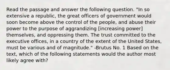 Read the passage and answer the following question. "In so extensive a republic, the great officers of government would soon become above the control of the people, and abuse their power to the purpose of aggrandizing [increasing power] themselves, and oppressing them. The trust committed to the executive offices, in a country of the extent of the United States, must be various and of magnitude." -Brutus No. 1 Based on the text, which of the following statements would the author most likely agree with?