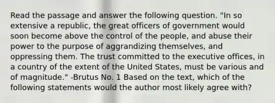 Read the passage and answer the following question. "In so extensive a republic, the great officers of government would soon become above the control of the people, and abuse their power to the purpose of aggrandizing themselves, and oppressing them. The trust committed to the executive offices, in a country of the extent of the United States, must be various and of magnitude." -Brutus No. 1 Based on the text, which of the following statements would the author most likely agree with?