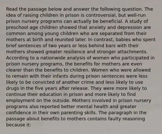 Read the passage below and answer the following question. The idea of raising children in prison is controversial, but well-run prison nursery programs can actually be beneficial. A study of preschool age children showed that anxiety and depression are common among young children who are separated from their mothers at birth and reunited later. In contrast, babies who spent brief sentences of two years or less behind bars with their mothers showed greater resilience and stronger attachments. According to a nationwide analysis of women who participated in prison nursery programs, the benefits for mothers are even clearer than the benefits to children. Women who were allowed to remain with their infants during prison sentences were less likely to be convicted of another crime and less likely to use drugs in the five years after release. They were more likely to continue their education in prison and more likely to find employment on the outside. Mothers involved in prison nursery programs also reported better mental health and greater confidence in their own parenting skills. The paragraph in the passage about benefits to mothers contains faulty reasoning because it: