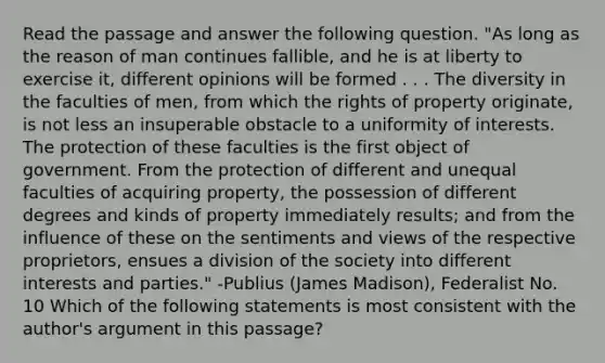 Read the passage and answer the following question. "As long as the reason of man continues fallible, and he is at liberty to exercise it, different opinions will be formed . . . The diversity in the faculties of men, from which the rights of property originate, is not less an insuperable obstacle to a uniformity of interests. The protection of these faculties is the first object of government. From the protection of different and unequal faculties of acquiring property, the possession of different degrees and kinds of property immediately results; and from the influence of these on the sentiments and views of the respective proprietors, ensues a division of the society into different interests and parties." -Publius (James Madison), Federalist No. 10 Which of the following statements is most consistent with the author's argument in this passage?