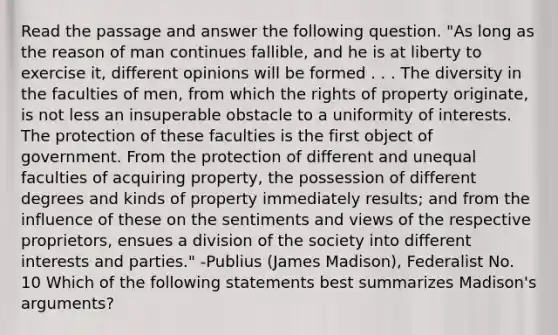 Read the passage and answer the following question. "As long as the reason of man continues fallible, and he is at liberty to exercise it, different opinions will be formed . . . The diversity in the faculties of men, from which the rights of property originate, is not less an insuperable obstacle to a uniformity of interests. The protection of these faculties is the first object of government. From the protection of different and unequal faculties of acquiring property, the possession of different degrees and kinds of property immediately results; and from the influence of these on the sentiments and views of the respective proprietors, ensues a division of the society into different interests and parties." -Publius (James Madison), Federalist No. 10 Which of the following statements best summarizes Madison's arguments?