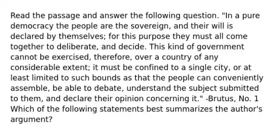 Read the passage and answer the following question. "In a pure democracy the people are the sovereign, and their will is declared by themselves; for this purpose they must all come together to deliberate, and decide. This kind of government cannot be exercised, therefore, over a country of any considerable extent; it must be confined to a single city, or at least limited to such bounds as that the people can conveniently assemble, be able to debate, understand the subject submitted to them, and declare their opinion concerning it." -Brutus, No. 1 Which of the following statements best summarizes the author's argument?