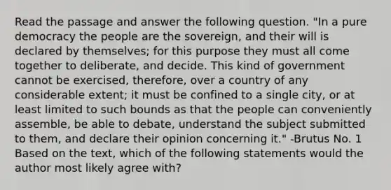 Read the passage and answer the following question. "In a pure democracy the people are the sovereign, and their will is declared by themselves; for this purpose they must all come together to deliberate, and decide. This kind of government cannot be exercised, therefore, over a country of any considerable extent; it must be confined to a single city, or at least limited to such bounds as that the people can conveniently assemble, be able to debate, understand the subject submitted to them, and declare their opinion concerning it." -Brutus No. 1 Based on the text, which of the following statements would the author most likely agree with?