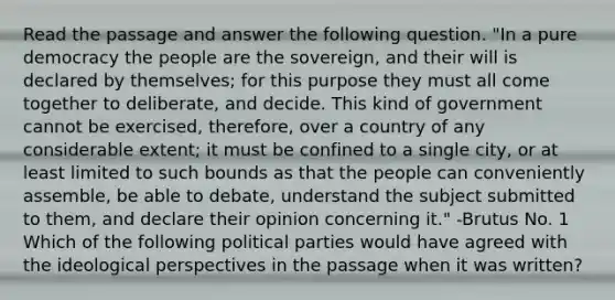 Read the passage and answer the following question. "In a pure democracy the people are the sovereign, and their will is declared by themselves; for this purpose they must all come together to deliberate, and decide. This kind of government cannot be exercised, therefore, over a country of any considerable extent; it must be confined to a single city, or at least limited to such bounds as that the people can conveniently assemble, be able to debate, understand the subject submitted to them, and declare their opinion concerning it." -Brutus No. 1 Which of the following political parties would have agreed with the ideological perspectives in the passage when it was written?