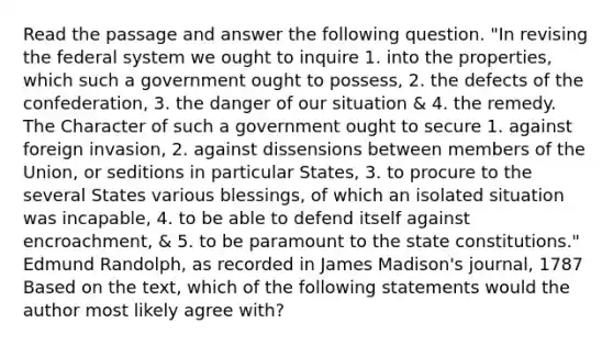 Read the passage and answer the following question. "In revising the federal system we ought to inquire 1. into the properties, which such a government ought to possess, 2. the defects of the confederation, 3. the danger of our situation & 4. the remedy. The Character of such a government ought to secure 1. against foreign invasion, 2. against dissensions between members of the Union, or seditions in particular States, 3. to procure to the several States various blessings, of which an isolated situation was incapable, 4. to be able to defend itself against encroachment, & 5. to be paramount to the state constitutions." Edmund Randolph, as recorded in James Madison's journal, 1787 Based on the text, which of the following statements would the author most likely agree with?