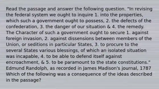 Read the passage and answer the following question. "In revising the federal system we ought to inquire 1. into the properties, which such a government ought to possess, 2. the defects of the confederation, 3. the danger of our situation & 4. the remedy. The Character of such a government ought to secure 1. against foreign invasion, 2. against dissensions between members of the Union, or seditions in particular States, 3. to procure to the several States various blessings, of which an isolated situation was incapable, 4. to be able to defend itself against encroachment, & 5. to be paramount to the state constitutions." Edmund Randolph, as recorded in James Madison's journal, 1787 Which of the following was a consequence of the ideas described in the passage?