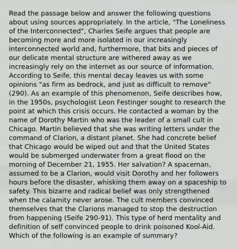 Read the passage below and answer the following questions about using sources appropriately. In the article, "The Loneliness of the Interconnected", Charles Seife argues that people are becoming more and more isolated in our increasingly interconnected world and, furthermore, that bits and pieces of our delicate mental structure are withered away as we increasingly rely on the internet as our source of information. According to Seife, this mental decay leaves us with some opinions "as firm as bedrock, and just as difficult to remove" (290). As an example of this phenomenon, Seife describes how, in the 1950s, psychologist Leon Festinger sought to research the point at which this crisis occurs. He contacted a woman by the name of Dorothy Martin who was the leader of a small cult in Chicago. Martin believed that she was writing letters under the command of Clarion, a distant planet. She had concrete belief that Chicago would be wiped out and that the United States would be submerged underwater from a great flood on the morning of December 21, 1955. Her salvation? A spaceman, assumed to be a Clarion, would visit Dorothy and her followers hours before the disaster, whisking them away on a spaceship to safety. This bizarre and radical belief was only strengthened when the calamity never arose. The cult members convinced themselves that the Clarions managed to stop the destruction from happening (Seife 290-91). This type of herd mentality and definition of self convinced people to drink poisoned Kool-Aid. Which of the following is an example of summary?