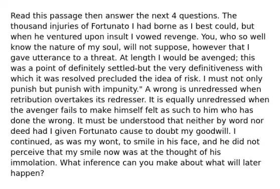 Read this passage then answer the next 4 questions. The thousand injuries of Fortunato I had borne as I best could, but when he ventured upon insult I vowed revenge. You, who so well know the nature of my soul, will not suppose, however that I gave utterance to a threat. At length I would be avenged; this was a point of definitely settled-but the very definitiveness with which it was resolved precluded the idea of risk. I must not only punish but punish with impunity." A wrong is unredressed when retribution overtakes its redresser. It is equally unredressed when the avenger fails to make himself felt as such to him who has done the wrong. It must be understood that neither by word nor deed had I given Fortunato cause to doubt my goodwill. I continued, as was my wont, to smile in his face, and he did not perceive that my smile now was at the thought of his immolation. What inference can you make about what will later happen?