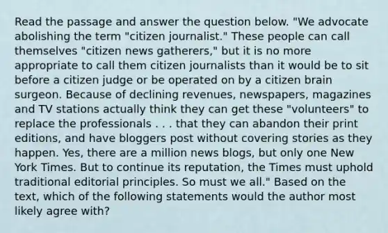 Read the passage and answer the question below. "We advocate abolishing the term "citizen journalist." These people can call themselves "citizen news gatherers," but it is no more appropriate to call them citizen journalists than it would be to sit before a citizen judge or be operated on by a citizen brain surgeon. Because of declining revenues, newspapers, magazines and TV stations actually think they can get these "volunteers" to replace the professionals . . . that they can abandon their print editions, and have bloggers post without covering stories as they happen. Yes, there are a million news blogs, but only one New York Times. But to continue its reputation, the Times must uphold traditional editorial principles. So must we all." Based on the text, which of the following statements would the author most likely agree with?