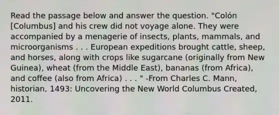 Read the passage below and answer the question. "Colón [Columbus] and his crew did not voyage alone. They were accompanied by a menagerie of insects, plants, mammals, and microorganisms . . . European expeditions brought cattle, sheep, and horses, along with crops like sugarcane (originally from New Guinea), wheat (from the Middle East), bananas (from Africa), and coffee (also from Africa) . . . " -From Charles C. Mann, historian, 1493: Uncovering the New World Columbus Created, 2011.