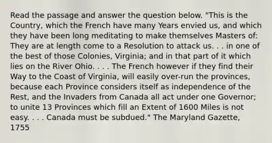 Read the passage and answer the question below. "This is the Country, which the French have many Years envied us, and which they have been long meditating to make themselves Masters of: They are at length come to a Resolution to attack us. . . in one of the best of those Colonies, Virginia; and in that part of it which lies on the River Ohio. . . . The French however if they find their Way to the Coast of Virginia, will easily over-run the provinces, because each Province considers itself as independence of the Rest, and the Invaders from Canada all act under one Governor; to unite 13 Provinces which fill an Extent of 1600 Miles is not easy. . . . Canada must be subdued." The Maryland Gazette, 1755