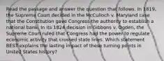 Read the passage and answer the question that follows. In 1819, the Supreme Court decided in the McCulloch v. Maryland case that the Constitution gave Congress the authority to establish a national bank. In its 1824 decision in Gibbons v. Ogden, the Supreme Court ruled that Congress had the power to regulate economic activity that crossed state lines. Which statement BEST explains the lasting impact of these turning points in United States history?