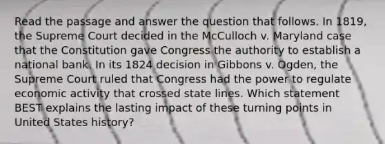 Read the passage and answer the question that follows. In 1819, the Supreme Court decided in the McCulloch v. Maryland case that the Constitution gave Congress the authority to establish a national bank. In its 1824 decision in Gibbons v. Ogden, the Supreme Court ruled that Congress had the power to regulate economic activity that crossed state lines. Which statement BEST explains the lasting impact of these turning points in United States history?