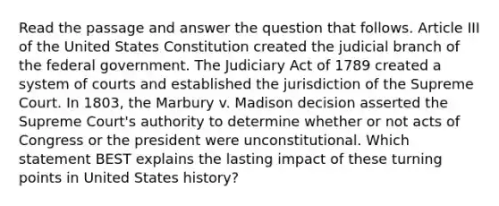 Read the passage and answer the question that follows. Article III of the United States Constitution created the judicial branch of the federal government. The Judiciary Act of 1789 created a system of courts and established the jurisdiction of the Supreme Court. In 1803, the Marbury v. Madison decision asserted the Supreme Court's authority to determine whether or not acts of Congress or the president were unconstitutional. Which statement BEST explains the lasting impact of these turning points in United States history?