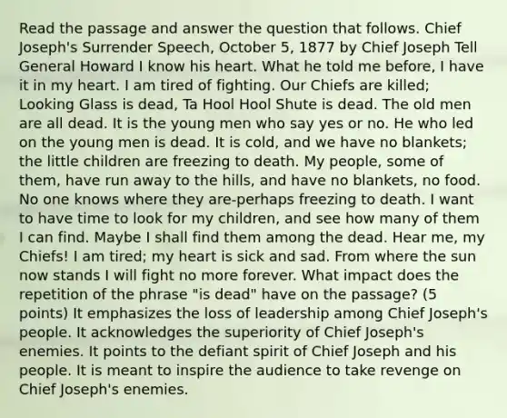 Read the passage and answer the question that follows. Chief Joseph's Surrender Speech, October 5, 1877 by Chief Joseph Tell General Howard I know his heart. What he told me before, I have it in my heart. I am tired of fighting. Our Chiefs are killed; Looking Glass is dead, Ta Hool Hool Shute is dead. The old men are all dead. It is the young men who say yes or no. He who led on the young men is dead. It is cold, and we have no blankets; the little children are freezing to death. My people, some of them, have run away to the hills, and have no blankets, no food. No one knows where they are-perhaps freezing to death. I want to have time to look for my children, and see how many of them I can find. Maybe I shall find them among the dead. Hear me, my Chiefs! I am tired; my heart is sick and sad. From where the sun now stands I will fight no more forever. What impact does the repetition of the phrase "is dead" have on the passage? (5 points) It emphasizes the loss of leadership among Chief Joseph's people. It acknowledges the superiority of Chief Joseph's enemies. It points to the defiant spirit of Chief Joseph and his people. It is meant to inspire the audience to take revenge on Chief Joseph's enemies.