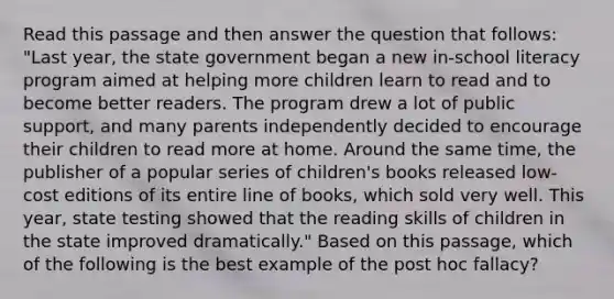 Read this passage and then answer the question that follows: "Last year, the state government began a new in-school literacy program aimed at helping more children learn to read and to become better readers. The program drew a lot of public support, and many parents independently decided to encourage their children to read more at home. Around the same time, the publisher of a popular series of children's books released low-cost editions of its entire line of books, which sold very well. This year, state testing showed that the reading skills of children in the state improved dramatically." Based on this passage, which of the following is the best example of the post hoc fallacy?