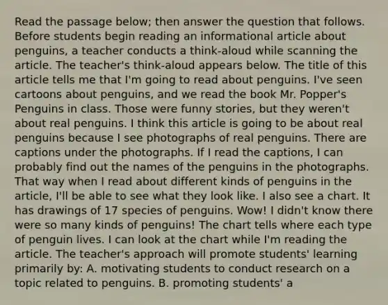 Read the passage below; then answer the question that follows. Before students begin reading an informational article about penguins, a teacher conducts a think-aloud while scanning the article. The teacher's think-aloud appears below. The title of this article tells me that I'm going to read about penguins. I've seen cartoons about penguins, and we read the book Mr. Popper's Penguins in class. Those were funny stories, but they weren't about real penguins. I think this article is going to be about real penguins because I see photographs of real penguins. There are captions under the photographs. If I read the captions, I can probably find out the names of the penguins in the photographs. That way when I read about different kinds of penguins in the article, I'll be able to see what they look like. I also see a chart. It has drawings of 17 species of penguins. Wow! I didn't know there were so many kinds of penguins! The chart tells where each type of penguin lives. I can look at the chart while I'm reading the article. The teacher's approach will promote students' learning primarily by: A. motivating students to conduct research on a topic related to penguins. B. promoting students' a