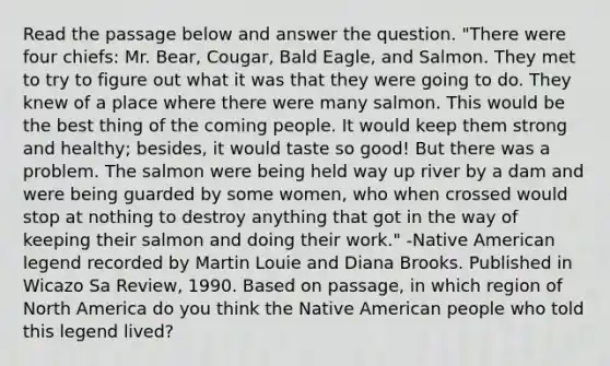 Read the passage below and answer the question. "There were four chiefs: Mr. Bear, Cougar, Bald Eagle, and Salmon. They met to try to figure out what it was that they were going to do. They knew of a place where there were many salmon. This would be the best thing of the coming people. It would keep them strong and healthy; besides, it would taste so good! But there was a problem. The salmon were being held way up river by a dam and were being guarded by some women, who when crossed would stop at nothing to destroy anything that got in the way of keeping their salmon and doing their work." -Native American legend recorded by Martin Louie and Diana Brooks. Published in Wicazo Sa Review, 1990. Based on passage, in which region of North America do you think the Native American people who told this legend lived?