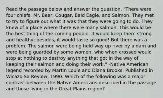 Read the passage below and answer the question. "There were four chiefs: Mr. Bear, Cougar, Bald Eagle, and Salmon. They met to try to figure out what it was that they were going to do. They knew of a place where there were many salmon. This would be the best thing of the coming people. It would keep them strong and healthy; besides, it would taste so good! But there was a problem. The salmon were being held way up river by a dam and were being guarded by some women, who when crossed would stop at nothing to destroy anything that got in the way of keeping their salmon and doing their work." -Native American legend recorded by Martin Louie and Diana Brooks. Published in Wicazo Sa Review, 1990. Which of the following was a major contrast between the <a href='https://www.questionai.com/knowledge/k3QII3MXja-native-americans' class='anchor-knowledge'>native americans</a> described in the passage and those living in the Great Plains region?