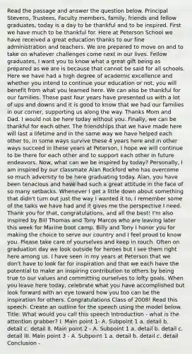 Read the passage and answer the question below. Principal Stevens, Trustees, Faculty members, family, friends and fellow graduates, today is a day to be thankful and to be inspired. First we have much to be thankful for. Here at Peterson School we have received a great education thanks to our fine administration and teachers. We are prepared to move on and to take on whatever challenges come next in our lives. Fellow graduates, I want you to know what a great gift being as prepared as we are is because that cannot be said for all schools. Here we have had a high degree of academic excellence and whether you intend to continue your education or not, you will benefit from what you learned here. We can also be thankful for our families. These past four years have presented us with a lot of ups and downs and it is good to know that we had our families in our corner, supporting us along the way. Thanks Mom and Dad. I would not be here today without you. Finally, we can be thankful for each other. The friendships that we have made here will last a lifetime and in the same way we have helped each other to, in some ways survive these 4 years here and in other ways succeed in these years at Peterson, I hope we will continue to be there for each other and to support each other in future endeavors. Now, what can we be inspired by today? Personally, I am inspired by our classmate Alan Rockford who has overcome so much adversity to be here graduating today. Alan, you have been tenacious and have had such a great attitude in the face of so many setbacks. Whenever I get a little down about something that didn't turn out just the way I wanted it to, I remember some of the talks we have had and it gives me the perspective I need. Thank you for that, congratulations, and all the best! I'm also inspired by Bill Thomas and Tony Marcos who are leaving later this week for Marine boot camp. Billy and Tony I honor you for making the choice to serve our country and I feel proud to know you. Please take care of yourselves and keep in touch. Often on graduation day we look outside for heroes but I see them right here among us. I have seen in my years at Peterson that we don't have to look far for inspiration and that we each have the potential to make an inspiring contribution to others by being true to our values and committing ourselves to lofty goals. When you leave here today, celebrate what you have accomplished but look forward with an eye toward how you too can be the inspiration for others. Congratulations Class of 2008! Read this speech. Create an outline for the speech using the model below. Title: What would you call this speech Introduction - what is the attention grabber? I. Main point 1- A. Subpoint 1 a. detail b. detail c. detail II. Main point 2 - A. Subpoint 1 a. detail b. detail c. detail III. Main point 3 - A. Subpoint 1 a. detail b. detail c. detail Conclusion -