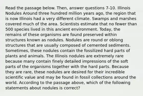 Read the passage below. Then, answer questions 7-10. Illinois Nodules Around three hundred million years ago, the region that is now Illinois had a very different climate. Swamps and marshes covered much of the area. Scientists estimate that no fewer than 500 species lived in this ancient environment. Today, the remains of these organisms are found preserved within structures known as nodules. Nodules are round or oblong structures that are usually composed of cemented sediments. Sometimes, these nodules contain the fossilized hard parts of plants and animals. The Illinois nodules are extremely rare because many contain finely detailed impressions of the soft parts of the organisms together with the hard parts. Because they are rare, these nodules are desired for their incredible scientific value and may be found in fossil collections around the world. According to the passage above, which of the following statements about nodules is correct?