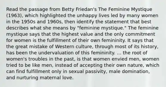 Read the passage from Betty Friedan's The Feminine Mystique (1963), which highlighted the unhappy lives led by many women in the 1950s and 1960s, then identify the statement that best describes what she means by "feminine mystique." The feminine mystique says that the highest value and the only commitment for women is the fulfillment of their own femininity. It says that the great mistake of Western culture, through most of its history, has been the undervaluation of this femininity. ... the root of women's troubles in the past, is that women envied men, women tried to be like men, instead of accepting their own nature, which can find fulfillment only in sexual passivity, male domination, and nurturing maternal love.