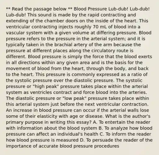 ** Read the passage below ** Blood Pressure Lub-dub! Lub-dub! Lub-dub! This sound is made by the rapid contracting and extending of the chamber doors on the inside of the heart. This ventricular contracting injects roughly 70 mL of blood into a vascular system with a given volume at differing pressure. Blood pressure refers to the pressure in the arterial system; and it is typically taken in the brachial artery of the arm because the pressure at different places along the circulatory route is different. Blood pressure is simply the force that the blood exerts in all directions within any given area and is the basis for the movement of blood from the heart, through the body, and back to the heart. This pressure is commonly expressed as a ratio of the systolic pressure over the diastolic pressure. The systolic pressure or "high peak" pressure takes place within the arterial system as ventricles contract and force blood into the arteries. The diastolic pressure or "low peak" pressure takes place within this arterial system just before the next ventricular contraction. An increase in blood pressure can occur if the arterial walls lose some of their elasticity with age or disease. What is the author's primary purpose in writing this essay? A. To entertain the reader with information about the blood system B. To analyze how blood pressure can affect an individual's health C. To inform the reader how blood pressure is measured D. To persuade the reader of the importance of accurate blood pressure procedures