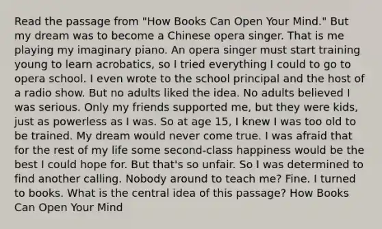 Read the passage from "How Books Can Open Your Mind." But my dream was to become a Chinese opera singer. That is me playing my imaginary piano. An opera singer must start training young to learn acrobatics, so I tried everything I could to go to opera school. I even wrote to the school principal and the host of a radio show. But no adults liked the idea. No adults believed I was serious. Only my friends supported me, but they were kids, just as powerless as I was. So at age 15, I knew I was too old to be trained. My dream would never come true. I was afraid that for the rest of my life some second-class happiness would be the best I could hope for. But that's so unfair. So I was determined to find another calling. Nobody around to teach me? Fine. I turned to books. What is the central idea of this passage? How Books Can Open Your Mind