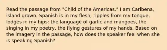 Read the passage from "Child of the Americas." I am Caribena, island grown. Spanish is in my flesh, ripples from my tongue, lodges in my hips: the language of garlic and mangoes, the singing in my poetry, the flying gestures of my hands. Based on the imagery in the passage, how does the speaker feel when she is speaking Spanish?