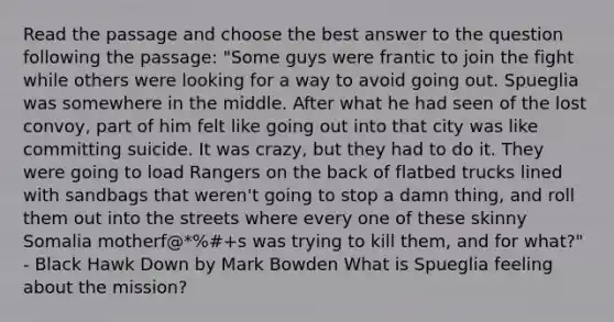 Read the passage and choose the best answer to the question following the passage: "Some guys were frantic to join the fight while others were looking for a way to avoid going out. Spueglia was somewhere in the middle. After what he had seen of the lost convoy, part of him felt like going out into that city was like committing suicide. It was crazy, but they had to do it. They were going to load Rangers on the back of flatbed trucks lined with sandbags that weren't going to stop a damn thing, and roll them out into the streets where every one of these skinny Somalia motherf@*%#+s was trying to kill them, and for what?" - Black Hawk Down by Mark Bowden What is Spueglia feeling about the mission?