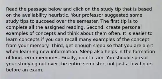 Read the passage below and click on the study tip that is based on the availability heuristic. Your professor suggested some study tips to succeed over the semester. The first tip is to complete all the assigned reading. Second, create personal examples of concepts and think about them often. It is easier to learn concepts if you can recall many examples of the concept from your memory. Third, get enough sleep so that you are alert when learning new information. Sleep also helps in the formation of long-term memories. Finally, don't cram. You should spread your studying out over the entire semester, not just a few hours before an exam.