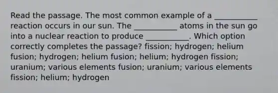 Read the passage. The most common example of a ___________ reaction occurs in our sun. The ___________ atoms in the sun go into a nuclear reaction to produce ___________. Which option correctly completes the passage? fission; hydrogen; helium fusion; hydrogen; helium fusion; helium; hydrogen fission; uranium; various elements fusion; uranium; various elements fission; helium; hydrogen