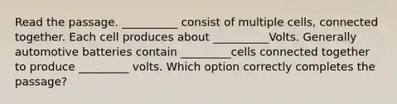 Read the passage. __________ consist of multiple cells, connected together. Each cell produces about __________Volts. Generally automotive batteries contain _________cells connected together to produce _________ volts. Which option correctly completes the passage?