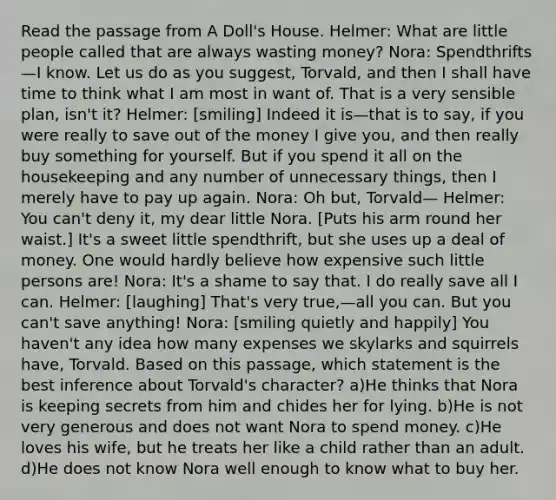 Read the passage from A Doll's House. Helmer: What are little people called that are always wasting money? Nora: Spendthrifts—I know. Let us do as you suggest, Torvald, and then I shall have time to think what I am most in want of. That is a very sensible plan, isn't it? Helmer: [smiling] Indeed it is—that is to say, if you were really to save out of the money I give you, and then really buy something for yourself. But if you spend it all on the housekeeping and any number of unnecessary things, then I merely have to pay up again. Nora: Oh but, Torvald— Helmer: You can't deny it, my dear little Nora. [Puts his arm round her waist.] It's a sweet little spendthrift, but she uses up a deal of money. One would hardly believe how expensive such little persons are! Nora: It's a shame to say that. I do really save all I can. Helmer: [laughing] That's very true,—all you can. But you can't save anything! Nora: [smiling quietly and happily] You haven't any idea how many expenses we skylarks and squirrels have, Torvald. Based on this passage, which statement is the best inference about Torvald's character? a)He thinks that Nora is keeping secrets from him and chides her for lying. b)He is not very generous and does not want Nora to spend money. c)He loves his wife, but he treats her like a child rather than an adult. d)He does not know Nora well enough to know what to buy her.