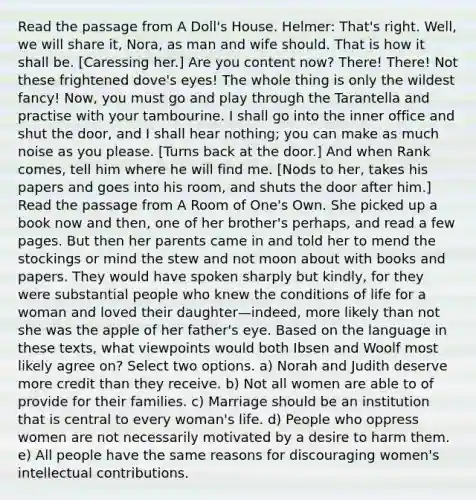 Read the passage from A Doll's House. Helmer: That's right. Well, we will share it, Nora, as man and wife should. That is how it shall be. [Caressing her.] Are you content now? There! There! Not these frightened dove's eyes! The whole thing is only the wildest fancy! Now, you must go and play through the Tarantella and practise with your tambourine. I shall go into the inner office and shut the door, and I shall hear nothing; you can make as much noise as you please. [Turns back at the door.] And when Rank comes, tell him where he will find me. [Nods to her, takes his papers and goes into his room, and shuts the door after him.] Read the passage from A Room of One's Own. She picked up a book now and then, one of her brother's perhaps, and read a few pages. But then her parents came in and told her to mend the stockings or mind the stew and not moon about with books and papers. They would have spoken sharply but kindly, for they were substantial people who knew the conditions of life for a woman and loved their daughter—indeed, more likely than not she was the apple of her father's eye. Based on the language in these texts, what viewpoints would both Ibsen and Woolf most likely agree on? Select two options. a) Norah and Judith deserve more credit than they receive. b) Not all women are able to of provide for their families. c) Marriage should be an institution that is central to every woman's life. d) People who oppress women are not necessarily motivated by a desire to harm them. e) All people have the same reasons for discouraging women's intellectual contributions.