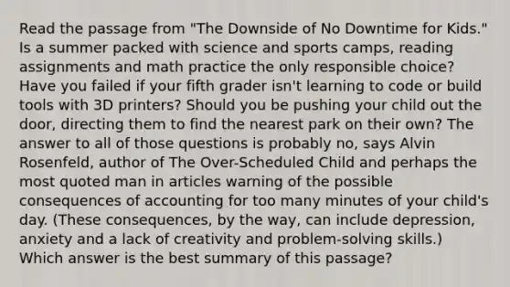 Read the passage from "The Downside of No Downtime for Kids." Is a summer packed with science and sports camps, reading assignments and math practice the only responsible choice? Have you failed if your fifth grader isn't learning to code or build tools with 3D printers? Should you be pushing your child out the door, directing them to find the nearest park on their own? The answer to all of those questions is probably no, says Alvin Rosenfeld, author of The Over-Scheduled Child and perhaps the most quoted man in articles warning of the possible consequences of accounting for too many minutes of your child's day. (These consequences, by the way, can include depression, anxiety and a lack of creativity and problem-solving skills.) Which answer is the best summary of this passage?