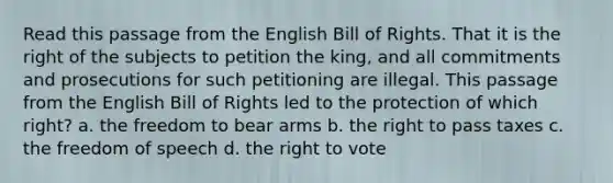 Read this passage from the English Bill of Rights. That it is the right of the subjects to petition the king, and all commitments and prosecutions for such petitioning are illegal. This passage from the English Bill of Rights led to the protection of which right? a. the freedom to bear arms b. the right to pass taxes c. the freedom of speech d. the right to vote