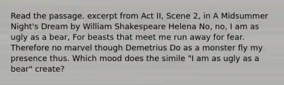 Read the passage. excerpt from Act II, Scene 2, in A Midsummer Night's Dream by William Shakespeare Helena No, no, I am as ugly as a bear, For beasts that meet me run away for fear. Therefore no marvel though Demetrius Do as a monster fly my presence thus. Which mood does the simile "I am as ugly as a bear" create?