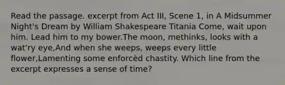 Read the passage. excerpt from Act III, Scene 1, in A Midsummer Night's Dream by William Shakespeare Titania Come, wait upon him. Lead him to my bower.The moon, methinks, looks with a wat'ry eye,And when she weeps, weeps every little flower,Lamenting some enforcèd chastity. Which line from the excerpt expresses a sense of time?