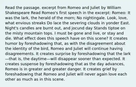 Read the passage. excerpt from Romeo and Juliet by William Shakespeare Read Romeo's first speech in the excerpt: Romeo: It was the lark, the herald of the morn; No nightingale. Look, love, what envious streaks Do lace the severing clouds in yonder East. Night's candles are burnt out, and jocund day Stands tiptoe on the misty mountain tops. I must be gone and live, or stay and die. What effect does this speech have on this scene? It creates humor by foreshadowing that, as with the disagreement about the identity of the bird, Romeo and Juliet will continue having disagreements. It creates surprise by foreshadowing that the lark—that is, the daytime—will disappear sooner than expected. It creates suspense by foreshadowing that as the day advances, Romeo is in greater and greater danger. It creates grief by foreshadowing that Romeo and Juliet will never again love each other as much as in this scene.