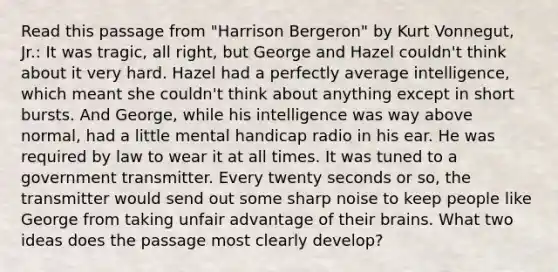 Read this passage from "Harrison Bergeron" by Kurt Vonnegut, Jr.: It was tragic, all right, but George and Hazel couldn't think about it very hard. Hazel had a perfectly average intelligence, which meant she couldn't think about anything except in short bursts. And George, while his intelligence was way above normal, had a little mental handicap radio in his ear. He was required by law to wear it at all times. It was tuned to a government transmitter. Every twenty seconds or so, the transmitter would send out some sharp noise to keep people like George from taking unfair advantage of their brains. What two ideas does the passage most clearly develop?