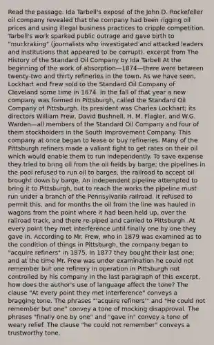 Read the passage. Ida Tarbell's exposé of the John D. Rockefeller oil company revealed that the company had been rigging oil prices and using illegal business practices to cripple competition. Tarbell's work sparked public outrage and gave birth to "muckraking" (journalists who investigated and attacked leaders and institutions that appeared to be corrupt). excerpt from The History of the Standard Oil Company by Ida Tarbell At the beginning of the work of absorption—1874—there were between twenty-two and thirty refineries in the town. As we have seen, Lockhart and Frew sold to the Standard Oil Company of Cleveland some time in 1874. In the fall of that year a new company was formed in Pittsburgh, called the Standard Oil Company of Pittsburgh. Its president was Charles Lockhart; its directors William Frew, David Bushnell, H. M. Flagler, and W.G. Warden—all members of the Standard Oil Company and four of them stockholders in the South Improvement Company. This company at once began to lease or buy refineries. Many of the Pittsburgh refiners made a valiant fight to get rates on their oil which would enable them to run independently. To save expense they tried to bring oil from the oil fields by barge; the pipelines in the pool refused to run oil to barges, the railroad to accept oil brought down by barge. An independent pipeline attempted to bring it to Pittsburgh, but to reach the works the pipeline must run under a branch of the Pennsylvania railroad. It refused to permit this, and for months the oil from the line was hauled in wagons from the point where it had been held up, over the railroad track, and there re-piped and carried to Pittsburgh. At every point they met interference until finally one by one they gave in. According to Mr. Frew, who in 1879 was examined as to the condition of things in Pittsburgh, the company began to "acquire refiners" in 1875. In 1877 they bought their last one; and at the time Mr. Frew was under examination he could not remember but one refinery in operation in Pittsburgh not controlled by his company In the last paragraph of this excerpt, how does the author's use of language affect the tone? The clause "At every point they met interference" conveys a bragging tone. The phrases "'acquire refiners'" and "He could not remember but one" convey a tone of mocking disapproval. The phrases "finally one by one" and "gave in" convey a tone of weary relief. The clause "he could not remember" conveys a trustworthy tone.